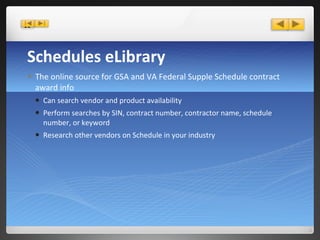 Schedules eLibrary The online source for GSA and VA Federal Supple Schedule contract award info Can search vendor and product availability Perform searches by SIN, contract number, contractor name, schedule number, or keyword Research other vendors on Schedule in your industry 