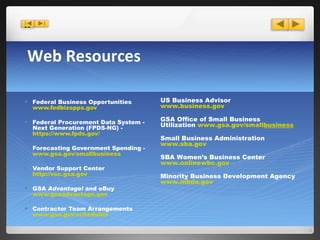 Web Resources Federal Business Opportunities  www.fedbizopps.gov Federal Procurement Data System - Next Generation (FPDS-NG) -   https://www.fpds.gov/ Forecasting Government Spending -   www.gsa.gov/smallbusiness Vendor Support Center  http://vsc.gsa.gov GSA  Advantage!  and eBuy  www.gsaadvantage.gov Contractor Team Arrangements  www.gsa.gov/ schedules US Business Advisor  www.business.gov GSA Office of Small Business Utilization  www.gsa.gov/small busines s Small Business Administration  www.sba.gov SBA Women’s Business Center  www.onlinewbc.gov Minority Business Development Agency  www.mbda.gov 
