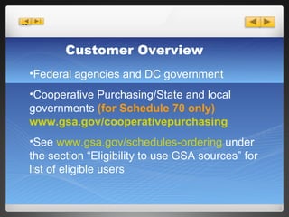 Customer Overview Federal agencies and DC government  Cooperative Purchasing/State and local governments  (for Schedule 70 only) www.gsa.gov/cooperativepurchasing See  www.gsa.gov/schedules-ordering  under the section “Eligibility to use GSA sources” for list of eligible users 