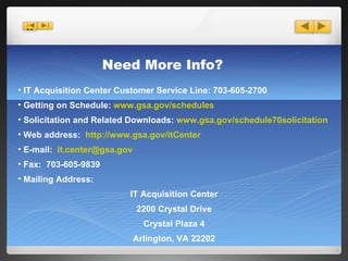 Need More Info? IT Acquisition Center Customer Service Line: 703-605-2700 Getting on Schedule:  www.gsa.gov/schedules Solicitation and Related Downloads:  www.gsa.gov/schedule70solicitation Web address:  http://www.gsa.gov/itCenter E-mail:  [email_address] Fax:  703-605-9839 Mailing Address: IT Acquisition Center 2200 Crystal Drive Crystal Plaza 4 Arlington, VA 22202 