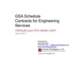 GSA Schedule
Contracts for Engineering
Services
»Should your firm obtain one?
July 5, 2013
Presented by:
Dave Alexander
(978) 369-1140 ~ da@LincolnStrategies.com
www.LincolnStrategies.com
© 2013 Lincoln Strategies, LLC
 