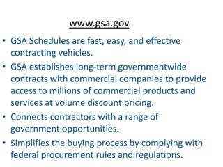 www.gsa.gov
• GSA Schedules are fast, easy, and effective
  contracting vehicles.
• GSA establishes long-term governmentwide
  contracts with commercial companies to provide
  access to millions of commercial products and
  services at volume discount pricing.
• Connects contractors with a range of
  government opportunities.
• Simplifies the buying process by complying with
  federal procurement rules and regulations.
 