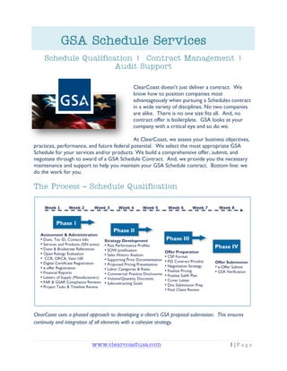 GSA Schedule Services
    Schedule Qualification | Contract Management |
                      Audit Support

                                             ClearCoast doesn‟t just deliver a contract. We
                                             know how to position companies most
                                             advantageously when pursuing a Schedules contract
                                             in a wide variety of disciplines. No two companies
                                             are alike. There is no one size fits all. And, no
                                             contract offer is boilerplate. GSA looks at your
                                             company with a critical eye and so do we.

                                            At ClearCoast, we assess your business objectives,
practices, performance, and future federal potential. We select the most appropriate GSA
Schedule for your services and/or products. We build a comprehensive offer, submit, and
negotiate through to award of a GSA Schedule Contract. And, we provide you the necessary
maintenance and support to help you maintain your GSA Schedule contract. Bottom line: we
do the work for you.

The Process – Schedule Qualification




ClearCoast uses a phased approach to developing a client’s GSA proposal submission. This ensures
continuity and integration of all elements with a cohesive strategy.



                          www.clearcoastusa.com                                          1|Page
 