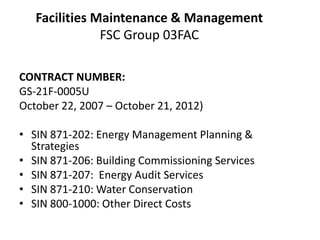 Facilities Maintenance & ManagementFSC Group 03FAC  Contract Number:GS-21F-0005UOctober 22, 2007 – October 21, 2012) SIN 871-202: Energy Management Planning & StrategiesSIN 871-206: Building Commissioning ServicesSIN 871-207:  Energy Audit ServicesSIN 871-210: Water ConservationSIN 800-1000: Other Direct Costs