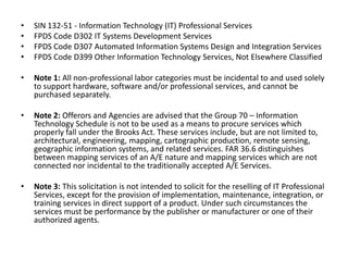 SIN 132-51 - Information Technology (IT) Professional ServicesFPDS Code D302 IT Systems Development ServicesFPDS Code D307 Automated Information Systems Design and Integration ServicesFPDS Code D399 Other Information Technology Services, Not Elsewhere ClassifiedNote 1: All non-professional labor categories must be incidental to and used solely to support hardware, software and/or professional services, and cannot be purchased separately.Note 2: Offerors and Agencies are advised that the Group 70 – Information Technology Schedule is not to be used as a means to procure services which properly fall under the Brooks Act. These services include, but are not limited to, architectural, engineering, mapping, cartographic production, remote sensing, geographic information systems, and related services. FAR 36.6 distinguishes between mapping services of an A/E nature and mapping services which are not connected nor incidental to the traditionally accepted A/E Services.Note 3: This solicitation is not intended to solicit for the reselling of IT Professional Services, except for the provision of implementation, maintenance, integration, or training services in direct support of a product. Under such circumstances the services must be performance by the publisher or manufacturer or one of their authorized agents.