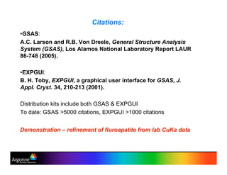 Citations:
•!GSAS:
A.C. Larson and R.B. Von Dreele, General Structure Analysis
System (GSAS), Los Alamos National Laboratory Report LAUR
86-748 (2005).
•!EXPGUI:
B. H. Toby, EXPGUI, a graphical user interface for GSAS, J.
Appl. Cryst. 34, 210-213 (2001).
Distribution kits include both GSAS & EXPGUI
To date: GSAS >5000 citations, EXPGUI >1000 citations
Demonstration – refinement of fluroapatite from lab CuKa data
 