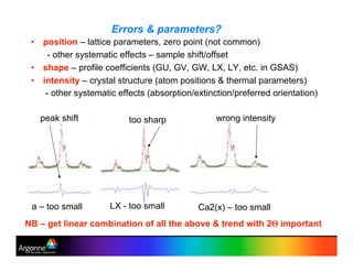 Errors & parameters?
•! position – lattice parameters, zero point (not common)
- other systematic effects – sample shift/offset
•! shape – profile coefficients (GU, GV, GW, LX, LY, etc. in GSAS)
•! intensity – crystal structure (atom positions & thermal parameters)
- other systematic effects (absorption/extinction/preferred orientation)
NB – get linear combination of all the above & trend with 2& important
a – too small LX - too small Ca2(x) – too small
too sharppeak shift wrong intensity
 