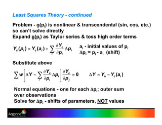 Least Squares Theory - continued
Problem - g(pi) is nonlinear & transcendental (sin, cos, etc.)
so can’t solve directly
Expand g(pi) as Taylor series & toss high order terms
Substitute above
ai - initial values of pi
(pi = pi - ai (shift)
Normal equations - one for each (pi; outer sum
over observations
Solve for (pi - shifts of parameters, NOT values
 