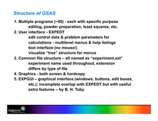 Structure of GSAS
1. Multiple programs (~50) - each with specific purpose
editing, powder preparation, least squares, etc.
2. User interface - EXPEDT
edit control data & problem parameters for
calculations - multilevel menus & help listings
text interface (no mouse!)
visualize “tree” structure for menus
3. Common file structure – all named as “experiment.ext”
experiment name used throughout, extension
differs by type of file
4. Graphics - both screen & hardcopy
5. EXPGUI – graphical interface (windows, buttons, edit boxes,
etc.); incomplete overlap with EXPEDT but with useful
extra features – by B. H. Toby
 