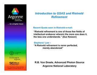 Introduction to GSAS and Rietveld
Refinement
R.B. Von Dreele, Advanced Photon Source
Argonne National Laboratory
Recent Quote seen in Rietveld e-mail:
“Rietveld refinement is one of those few fields of
intellectual endeavor wherein the more one does it,
the less one understands.” (Sue Kesson)
Stephens’ Law –
“A Rietveld refinement is never perfected,
merely abandoned”
 
