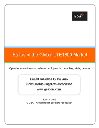 July 18, 2013
© GSA – Global mobile Suppliers Association
Status of the Global LTE1800 Market
Operator commitments, network deployments, launches, trials, devices
Report published by the GSA
Global mobile Suppliers Association
www.gsacom.com
 