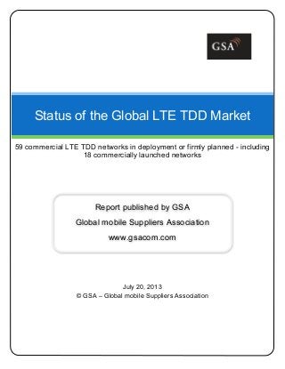 July 20, 2013
© GSA – Global mobile Suppliers Association
Status of the Global LTE TDD Market
59 commercial LTE TDD networks in deployment or firmly planned - including
18 commercially launched networks
Report published by GSA
Global mobile Suppliers Association
www.gsacom.com
 