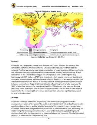 Globalstar Incorporated (GSAT)  BURKENROAD REPORTS (www.burkenroad.org)  November 6, 2015
 
10 
Figure 3: Globalstar Service Areas  
 
Dark shading     Primary service area  Strong Signal 
Medium shading     Extended Service Area  Customers may experience weaker signal 
Light shading     Fringe service area  Customers should experience weakest signal 
Source: Globalstar Inc. September 11, 2015 
Products 
Globalstar has two primary service lines: Simplex and Duplex. Simplex is a one‐way data 
service that transmits information from a Simplex‐enabled device over the Globalstar 
network. This line is primarily used for communication of cargo locations, utility meter levels, 
and other pertinent measurements within governmental agencies and the military. A large 
component of the Simplex technology is the SPOT product line. Combining one‐way 
technology with GPS features, SPOT targets customers that require emergency location and 
messaging services outside traditionally covered areas. Duplex is a two‐way data service that 
uses both mobile and fixed devices in order to establish more sophisticated communication 
between two locations. Regarding the contribution of each segment to total revenues, the 
SPOT product line accounts for approximately 40% of Globalstar’s total revenue. Simplex 
(excluding SPOT) and Duplex lines account for approximately 17% and 37% of total revenue 
respectively. The remaining 6% of revenue is derived from other less significant sources of 
income for the Company. 
Strategy 
Globalstar’s strategy is centered on providing telecommunication opportunities for 
underserviced regions of the world. The goal is to provide service levels and call success rates 
equal to or better than its Mobile Satellite Services (MSS) competitors for a cheaper price. 
Globalstar formed a second‐generation constellation of LEO satellites in 2013, expanding and 
modernizing the Duplex system architecture. A current initiative to upgrade the ground 
stations, allowing for the development of mass‐marketable and consumer‐friendly high‐speed 
products, is scheduled for completion by 2016.  
 