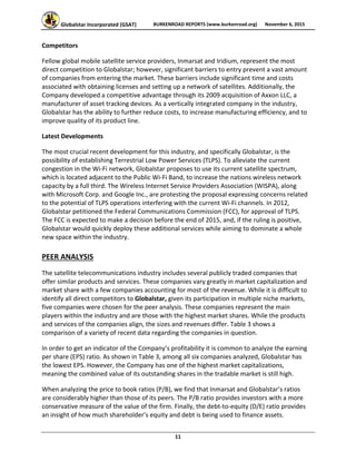 Globalstar Incorporated (GSAT)  BURKENROAD REPORTS (www.burkenroad.org)  November 6, 2015
 
11 
Competitors 
Fellow global mobile satellite service providers, Inmarsat and Iridium, represent the most 
direct competition to Globalstar; however, significant barriers to entry prevent a vast amount 
of companies from entering the market. These barriers include significant time and costs 
associated with obtaining licenses and setting up a network of satellites. Additionally, the 
Company developed a competitive advantage through its 2009 acquisition of Axxon LLC, a 
manufacturer of asset tracking devices. As a vertically integrated company in the industry, 
Globalstar has the ability to further reduce costs, to increase manufacturing efficiency, and to 
improve quality of its product line.  
Latest Developments 
The most crucial recent development for this industry, and specifically Globalstar, is the 
possibility of establishing Terrestrial Low Power Services (TLPS). To alleviate the current 
congestion in the Wi‐Fi network, Globalstar proposes to use its current satellite spectrum, 
which is located adjacent to the Public Wi‐Fi Band, to increase the nations wireless network 
capacity by a full third. The Wireless Internet Service Providers Association (WISPA), along 
with Microsoft Corp. and Google Inc., are protesting the proposal expressing concerns related 
to the potential of TLPS operations interfering with the current Wi‐Fi channels. In 2012, 
Globalstar petitioned the Federal Communications Commission (FCC), for approval of TLPS. 
The FCC is expected to make a decision before the end of 2015, and, if the ruling is positive, 
Globalstar would quickly deploy these additional services while aiming to dominate a whole 
new space within the industry. 
PEER ANALYSIS 
The satellite telecommunications industry includes several publicly traded companies that 
offer similar products and services. These companies vary greatly in market capitalization and 
market share with a few companies accounting for most of the revenue. While it is difficult to 
identify all direct competitors to Globalstar, given its participation in multiple niche markets, 
five companies were chosen for the peer analysis. These companies represent the main 
players within the industry and are those with the highest market shares. While the products 
and services of the companies align, the sizes and revenues differ. Table 3 shows a 
comparison of a variety of recent data regarding the companies in question.  
In order to get an indicator of the Company’s profitability it is common to analyze the earning 
per share (EPS) ratio. As shown in Table 3, among all six companies analyzed, Globalstar has 
the lowest EPS. However, the Company has one of the highest market capitalizations, 
meaning the combined value of its outstanding shares in the tradable market is still high.  
When analyzing the price to book ratios (P/B), we find that Inmarsat and Globalstar’s ratios 
are considerably higher than those of its peers. The P/B ratio provides investors with a more 
conservative measure of the value of the firm. Finally, the debt‐to‐equity (D/E) ratio provides 
an insight of how much shareholder’s equity and debt is being used to finance assets.  
 