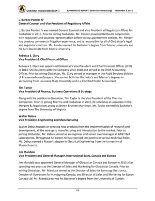 Globalstar Incorporated (GSAT)  BURKENROAD REPORTS (www.burkenroad.org)  November 6, 2015
 
15 
L. Barbee Ponder IV 
General Counsel and Vice President of Regulatory Affairs  
L. Barbee Ponder IV was named General Counsel and Vice President of Regulatory Affairs for 
Globalstar in 2010. Prior to joining Globalstar, Mr. Ponder provided BellSouth Corporation 
with regulatory and taxation representation before various government entities. Mr. Ponder 
has previous commercial litigation experience, and is responsible for all of Globalstar’s legal 
and regulatory matters. Mr. Ponder earned his Bachelor’s degree from Tulane University and 
his Juris Doctorate from Emory University. 
Rebecca S. Clary 
Vice President & Chief Financial Officer  
Rebecca S. Clary was appointed Globalstar's Vice President and Chief Financial Officer (CFO) 
in 2014. She has been with the Company since 2010 and served as its Chief Accounting 
Officer. Prior to joining Globalstar, Ms. Clary served as manager in the Audit Services division 
of PricewaterhouseCoopers. She earned both her Bachelor’s and Master’s degrees in 
accounting from Louisiana State University and is a Certified Public Accountant.  
Tim Taylor 
Vice President of Finance, Business Operations & Strategy  
Along with his position in Globalstar, Tim Taylor is the Vice President of the Thermo 
Companies. Prior to joining Thermo and Globalstar in 2010, he served as an associate in the 
Mergers & Acquisitions group at Brown Brothers Harriman. Mr. Taylor earned his Bachelor’s 
degree from The University of Virginia.  
Walter Debus 
Vice President, Engineering and Manufacturing  
Walter Debus focuses on creating new products from the implementation of research and 
development, all the way up to manufacturing and introduction to the market. Prior to 
joining Globalstar, Mr. Debus served as an engineer and senior level manager at AT&T Bell 
Laboratories. Throughout his career he has received ten patents in various technical fields. 
Mr. Debus earned a Master’s degree in Electrical Engineering from the University of 
Massachusetts. 
Jim Mandala  
Vice President and General Manager, International Sales, Canada and Europe  
Jim Mandala was appointed General Manager of Globalstar Canada and Europe in 2010 after 
spending two years as the Director of Sales and Marketing for Globalstar Canada. Prior to 
joining Globalstar, Mr. Mandala served as the Director of Sales for Samsung Electronics, 
Director of Operations for Handspring Canada, and Director of Sales and Marketing for Epson 
Canada Ltd. Mr. Mandala earned his Bachelor’s degree from the University of Guelph. 
 
 