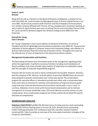 Globalstar Incorporated (GSAT)  BURKENROAD REPORTS (www.burkenroad.org)  November 6, 2015
 
16 
James F. Lynch  
Director  
Along with his role as a Director on the Board of Directors at Globalstar, a position he has 
held since 2003, Mr. Lynch has been the Managing Director of Thermo Capital Partners, LLC 
since 2001. He previously served as both Chairman and CEO of Xspedius Communications, 
LLC, another company affiliated with Thermo. He has a background in investment banking, an 
area in which he spent thirteen years prior to joining Thermo and co‐founding Thermo Credit. 
Mr. Lynch earned his Bachelors degree from Amherst College and his MBA from Yale 
University.  
Kenneth M. Young 
Class C Director 
Mr. Young is Globalstar’s most recent addition to the Board of Directors. He serves as 
President and CEO of Lightbridge Communications Corporation since 2008. Mr. Young earned 
a Bachelor of Science degree in Computer Science from Graceland College, and a Master's in 
Business Administration from the University of Southern Illinois. Throughout his career he 
has attained over 27 years of experience in the telecommunications industry.  
Management Compensation and Incentives  
The Nominating and Governance Committee serves as the management regulating entity 
within the organization. It performs numerous functions including recommendations of 
Board candidates and review of public policy matters of importance to stockholders along 
with the oversight of corporate responsibility programs. 
Directors did not receive any cash or equity compensation during 2014. However, Directors, 
with the exception of Mr. Monroe, received options to purchase 200,000 shares of common 
stock designed to provide compensation over a three‐year period. The compensation 
program for executive officers is intended to provide each officer with a conservative base 
salary and create an incentive for retention and achievement of long‐term business goals 
using multi‐year stock and discretionary bonuses which may be paid in cash or stock. In 
summary, Globalstar aims to create performance‐based compensation and to motivate 
management to increase stockholder value. CEO James Monroe currently receives no cash 
compensation. Since compensation programs are limited, policies do not detail the specific 
allocation of compensation. 
SHAREHOLDER ANALYSIS 
Globalstar (GSAT/NYSE) had 894,193,182 total shares of voting common stock outstanding 
and 392,922,724 free‐floating shares as of June 30, 2015. Of total shares outstanding, 
insiders hold approximately 57%, institutions hold 13%, and other investors hold the 
remaining 30%. Table 6 provides an overview of the main equity investment strategies of the 
Company’s shareholders.  
 