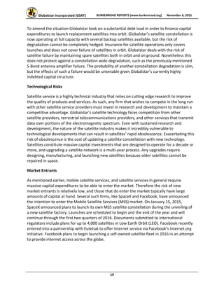 Globalstar Incorporated (GSAT)  BURKENROAD REPORTS (www.burkenroad.org)  November 6, 2015
 
19 
To amend the situation Globalstar took on a substantial debt load in order to finance capital 
expenditures to launch replacement satellites into orbit. Globalstar’s satellite constellation is 
now operating at full capacity with several backup satellites available, but the risk of 
degradation cannot be completely hedged. Insurance for satellite operations only covers 
launches and does not cover failure of satellites in orbit. Globalstar deals with the risk of 
satellite failure by maintaining spare satellites both in orbit and on ground. Nonetheless this 
does not protect against a constellation wide degradation, such as the previously mentioned 
S‐Band antenna amplifier failure. The probability of another constellation degradation is slim, 
but the effects of such a failure would be untenable given Globalstar’s currently highly 
indebted capital structure. 
Technological Risks 
Satellite service is a highly technical industry that relies on cutting edge research to improve 
the quality of products and services. As such, any firm that wishes to compete in the long run 
with other satellite service providers must invest in research and development to maintain a 
competitive advantage. Globalstar’s satellite technology faces competition from other 
satellite providers, terrestrial telecommunications providers, and other services that transmit 
data over portions of the electromagnetic spectrum. Even with sustained research and 
development, the nature of the satellite industry makes it incredibly vulnerable to 
technological developments that can result in satellites’ rapid obsolescence. Exacerbating this 
risk of obsolescence is the cost of updating a satellite constellation with new technology. 
Satellites constitute massive capital investments that are designed to operate for a decade or 
more, and upgrading a satellite network is a multi‐year process. Any upgrades require 
designing, manufacturing, and launching new satellites because older satellites cannot be 
repaired in space. 
Market Entrants 
As mentioned earlier, mobile satellite services, and satellite services in general require 
massive capital expenditures to be able to enter the market. Therefore the risk of new 
market entrants is relatively low, and those that do enter the market typically have large 
amounts of capital at hand. Several such firms, like SpaceX and Facebook, have announced 
the intention to enter the Mobile Satellite Services (MSS) market. On January 15, 2015, 
SpaceX announced plans to launch its own MSS satellite constellation during the unveiling of 
a new satellite factory. Launches are scheduled to begin and the end of the year and will 
continue through the first two quarters of 2016. Documents submitted to international 
regulators include plans for up to 4,000 satellites in Low Earth Orbit (LEO). Facebook recently 
entered into a partnership with Eutelsat to offer internet service via Facebook’s Internet.org 
initiative. Facebook plans to begin launching a self‐owned satellite fleet in 2016 in an attempt 
to provide internet access across the globe.  
 
 
 
 