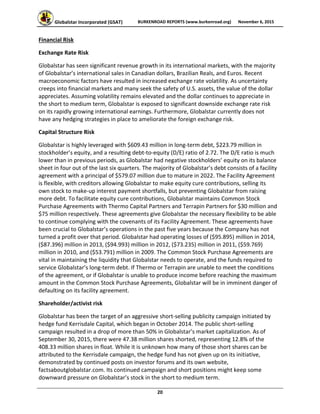 Globalstar Incorporated (GSAT)  BURKENROAD REPORTS (www.burkenroad.org)  November 6, 2015
 
20 
Financial Risk 
Exchange Rate Risk 
Globalstar has seen significant revenue growth in its international markets, with the majority 
of Globalstar’s international sales in Canadian dollars, Brazilian Reals, and Euros. Recent 
macroeconomic factors have resulted in increased exchange rate volatility. As uncertainty 
creeps into financial markets and many seek the safety of U.S. assets, the value of the dollar 
appreciates. Assuming volatility remains elevated and the dollar continues to appreciate in 
the short to medium term, Globalstar is exposed to significant downside exchange rate risk 
on its rapidly growing international earnings. Furthermore, Globalstar currently does not 
have any hedging strategies in place to ameliorate the foreign exchange risk. 
Capital Structure Risk 
Globalstar is highly leveraged with $609.43 million in long‐term debt, $223.79 million in 
stockholder’s equity, and a resulting debt‐to‐equity (D/E) ratio of 2.72. The D/E ratio is much 
lower than in previous periods, as Globalstar had negative stockholders’ equity on its balance 
sheet in four out of the last six quarters. The majority of Globalstar’s debt consists of a facility 
agreement with a principal of $579.07 million due to mature in 2022. The Facility Agreement 
is flexible, with creditors allowing Globalstar to make equity cure contributions, selling its 
own stock to make‐up interest payment shortfalls, but preventing Globalstar from raising 
more debt. To facilitate equity cure contributions, Globalstar maintains Common Stock 
Purchase Agreements with Thermo Capital Partners and Terrapin Partners for $30 million and 
$75 million respectively. These agreements give Globalstar the necessary flexibility to be able 
to continue complying with the covenants of its Facility Agreement. These agreements have 
been crucial to Globalstar’s operations in the past five years because the Company has not 
turned a profit over that period. Globalstar had operating losses of ($95.895) million in 2014, 
($87.396) million in 2013, ($94.993) million in 2012, ($73.235) million in 2011, ($59.769) 
million in 2010, and ($53.791) million in 2009. The Common Stock Purchase Agreements are 
vital in maintaining the liquidity that Globalstar needs to operate, and the funds required to 
service Globalstar’s long‐term debt. If Thermo or Terrapin are unable to meet the conditions 
of the agreement, or if Globalstar is unable to produce income before reaching the maximum 
amount in the Common Stock Purchase Agreements, Globalstar will be in imminent danger of 
defaulting on its facility agreement.  
Shareholder/activist risk 
Globalstar has been the target of an aggressive short‐selling publicity campaign initiated by 
hedge fund Kerrisdale Capital, which began in October 2014. The public short‐selling 
campaign resulted in a drop of more than 50% in Globalstar’s market capitalization. As of 
September 30, 2015, there were 47.38 million shares shorted, representing 12.8% of the 
408.33 million shares in float. While it is unknown how many of those short shares can be 
attributed to the Kerrisdale campaign, the hedge fund has not given up on its initiative, 
demonstrated by continued posts on investor forums and its own website, 
factsaboutglobalstar.com. Its continued campaign and short positions might keep some 
downward pressure on Globalstar’s stock in the short to medium term. 
 