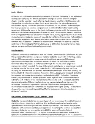 Globalstar Incorporated (GSAT)  BURKENROAD REPORTS (www.burkenroad.org)  November 6, 2015
 
21 
Equity Dilution 
Globalstar has cash flow issues related to payments of its credit facility that, if not addressed, 
could put the Company in a difficult position by forcing it to choose between filling for 
chapter 11 and a secondary equity offering. Equity issuance would provide Globalstar with 
the cash flow to maintain operations, but it would also reduce the value of any current 
stockholders’ equity. This issue is pertinent as Globalstar has not posted a profit in the past 
five fiscal years and has acquired a large amount of debt in the form of its Credit Facility 
Agreement. Additionally, terms of the Credit Facility Agreement prohibit the issuance of any 
debt securities before the repayment of the Facility itself. That covenant prevents Globalstar 
from issuing debt if the need for additional capital arises, leaving equity issuance as the most 
viable alternative. Globalstar previously issued 1 share of Series A Convertible Preferred Stock 
in a financing agreement with Thermo, which was convertible into 126,174,034 shares of 
common stock. Globalstar’s certificate of incorporation authorizes the Board of Directors, 
controlled by Thermo Capital Partners, to issue up to 100 million shares of preferred stock 
without any approval from holders of common stock.  
Regulatory Risk 
Globalstar continues to hold licenses from the Federal Communications Commission (FCC) for 
the operation of its satellites and ground stations. Globalstar is currently in the filing process 
with the FCC over rulemaking, concerning use of additional segments of Globalstar’s 
spectrum to provide wireless broadband services. Although the petition was filed in 
November 2013, the process of authorization through the FCC has taken longer than 
management initially expected. The long deliberation is partially due to objections presented 
to the FCC over the Terrestrial Lower Power Service (TLPS) by several groups and firms, 
including the Wi‐Fi Alliance, the Wireless Internet Service Providers Association (WISPA), the 
National Cable & Telecommunications Association (NCTA), Google, and Microsoft. Globalstar 
has provided technology demonstrations conducted at the FCC’s Technology Experience 
Center (TEC) as evidence to address questions about adjacent Wi‐Fi channel interference 
with TLPS. Such evidence found no interference. Opponents, such as Microsoft, claim the 
demonstration at the TEC was insufficient and not representative of real‐life use of the 
technology. Furthermore, opponents claim that Globalstar’s technology will cause 
interference with adjacent Wi‐Fi channels and degrade overall signal quality. The abundance 
of opposition may increase the possibility of further delays or an ultimate rejection of 
Globalstar’s petition.  
FINANCIAL PERFORMANCE AND PROJECTIONS 
Globalstar has operated at a loss for several years. It has become over‐levered to the extent 
that it is no longer able to incur additional debt, and has instead reached an alternative 
agreement with Thermo Capital Partners and Terrapin Partners. The Thermo deal provides 
Globalstar with additional cash to sustain operations in exchange for common shares of the 
Company. Globalstar has been waiting since 2013 for approval from the Federal 
Communications Commission (FCC) to expand into Terrestrial Lower Power Service (TLPS) 
spectrum. Much of the Company’s future financial performance hinges on the FCC’s decision. 
 