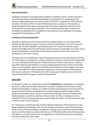 Globalstar Incorporated (GSAT)  BURKENROAD REPORTS (www.burkenroad.org)  November 6, 2015
 
22 
Operating Activities 
Globalstar launched a second‐generation network of satellites in 2013, and the Company is 
currently expanding its subscriber base globally. Our projections for operating income, 
however, deeply depend on the ultimate verdict of the FCC in regard to the TLPS spectrum 
allocation. The shares of the firm have effectively become an option on this decision, as 
people buying the stock today, hovering at about $2, expect a positive ruling and for the 
stock price to rise nontrivially at that point. The Company would be able to undercut its 
competition by being the first to capitalize on this spectrum, since Globalstar has already 
purchased it for the purpose of TLPS.  
Investing and Financing Activities 
Globalstar’s agreement with Terrapin and Thermo Capital allows it to raise capital when 
needed, but the deal also imposes a threat to common shareholders in terms of increased 
dilution risk. The deal stipulates a non‐dilution clause for Terrapin and Thermo, which 
protects the hedge funds from diluting their portion of shares outstanding. This clause causes 
the rest of Globalstar’s shareholders to face dilution every time cash is borrowed, and 
consequently, new stock is issued.  
The larger concern for Globalstar is that its financing structure is not sustainable for the long 
run. According to our projections, without a significant increase in revenue, the Company will 
run out of cash by the fourth quarter of 2016 and will be forced to take actions in order to 
stay afloat. Restructuring of debt or issuance of equity will be imminent by the end of 2016, 
under current conditions. Again, the main factor that could drive revenue higher in the near 
term is a favorable FCC ruling, allowing the Company to utilize the portion of its spectrum 
that remains unlicensed. The impact of the FFC’s ruling upon Globalstar revenue fuels the 
reasoning behind the Company’s option trading position. 
SITE VISIT 
On October 23, 2015, our analyst team visited the Globalstar Inc. headquarters in Covington, 
Louisiana. In 2011, the Company relocated its corporate headquarters from Silicon Valley, 
California to Covington, Louisiana, in an effort to reduce operating costs and to improve the 
speed at which it markets new products by vertically integrating with Covington‐based 
product manufacturer, Axxon. Upon our arrival, Senior Manager of Financial Analysis Shiv 
Thukral greeted us and led us into the conference room. He then introduced us to Vice 
President of Finance, Business Operations, and Strategy Tim Taylor, with whom we were able 
to discuss a wide array of subjects.  
Mr. Taylor gave us a brief overview and described the importance of the research that was 
being conducted in Washington, D.C. into the Company’s potential use of Terrestrial Lower 
Power Service (TLPS). According to management, testing results have been overwhelmingly 
positive and have shown no evidence that the use of TLPS will interfere with other spectrums 
and signals in any way. Furthermore, the opposition has not found any evidence indicating 
that such interference exists either.  
 