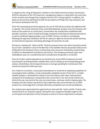 Globalstar Incorporated (GSAT)  BURKENROAD REPORTS (www.burkenroad.org)  November 6, 2015
 
23 
In regards to the ruling of Globalstar’s petition to the Federal Communications Commission 
(FCC) for allocation of the TLPS spectrum, management expects a ruling within the next three 
to four months even though they recognize that the FCC’s timing is glacial. In addition, the 
delay can be primarily attributed to both the precedence of filings from top companies and 
the intense workload of the FCC.  
If the FCC eventually grants final approval, the use of TLPS will be all about the additional Wi‐
Fi capacity. The service itself will not be a branded Globalstar product since the Company will 
lease out the spectrum to a third party. Conversation has already been established with 
possible customers, which include technology companies venturing into telecommunications 
as well as traditional signal providers such as AT&T, Verizon, and Sprint. Immediately 
following the approval, Globalstar will file for spectrum rights all around the world, fostering 
its international expansion and taking advantage of economies of scale.  
During our meeting, Mr. Taylor and Mr. Thukral answered some more direct questions posed 
by our team. Globalstar’s lack of membership in the Satellite Industry Association (SIA) can be 
attributed to the Company’s focus on becoming more consumer‐oriented by concentrating 
its efforts on development of products and services. The Company previously spent over 
$150,000 per year on a membership that it considered to bring little or no benefit.  
Plans for further capital expenditures are limited since around 95% of expenses for both 
launching the second‐generation satellite fleet, and for setting up all corresponding ground 
stations. Nonetheless, the Company foresees an average spending for maintenance that 
should not exceed $5 million per year.  
As it relates to innovation, new product development is centered on exploiting capabilities of 
second‐generation satellites. A new and possibly subsidized version of the Sat‐Fi, a mobile 
satellite hotspot, is scheduled for release in the near feature with major improvements 
compared to its predecessor. Compared to the current Sat‐Fi, the new version will be one‐
third of the size, one‐tenth of the cost, ten‐times faster, and have a built‐in battery pack. The 
Company will also release new devices that enable two‐way communication for its SPOT 
product line, technology that is already offered by competitors but not yet by Globalstar.  
Our analyst team appreciated the opportunity to meet with Mr. Taylor and Mr. Thukral, who 
answered all of our questions openly. During the visit, we gained valuable insight on the 
current goals and operations of the Company as well as its future expectations and plans.  
 
 
 
 
 
 