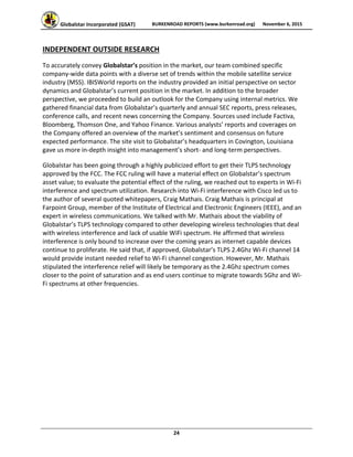 Globalstar Incorporated (GSAT)  BURKENROAD REPORTS (www.burkenroad.org)  November 6, 2015
 
24 
INDEPENDENT OUTSIDE RESEARCH 
To accurately convey Globalstar’s position in the market, our team combined specific 
company‐wide data points with a diverse set of trends within the mobile satellite service 
industry (MSS). IBISWorld reports on the industry provided an initial perspective on sector 
dynamics and Globalstar’s current position in the market. In addition to the broader 
perspective, we proceeded to build an outlook for the Company using internal metrics. We 
gathered financial data from Globalstar’s quarterly and annual SEC reports, press releases, 
conference calls, and recent news concerning the Company. Sources used include Factiva, 
Bloomberg, Thomson One, and Yahoo Finance. Various analysts’ reports and coverages on 
the Company offered an overview of the market’s sentiment and consensus on future 
expected performance. The site visit to Globalstar’s headquarters in Covington, Louisiana 
gave us more in‐depth insight into management’s short‐ and long‐term perspectives.  
Globalstar has been going through a highly publicized effort to get their TLPS technology 
approved by the FCC. The FCC ruling will have a material effect on Globalstar’s spectrum 
asset value; to evaluate the potential effect of the ruling, we reached out to experts in Wi‐Fi 
interference and spectrum utilization. Research into Wi‐Fi interference with Cisco led us to 
the author of several quoted whitepapers, Craig Mathais. Craig Mathais is principal at 
Farpoint Group, member of the Institute of Electrical and Electronic Engineers (IEEE), and an 
expert in wireless communications. We talked with Mr. Mathais about the viability of 
Globalstar’s TLPS technology compared to other developing wireless technologies that deal 
with wireless interference and lack of usable WiFi spectrum. He affirmed that wireless 
interference is only bound to increase over the coming years as internet capable devices 
continue to proliferate. He said that, if approved, Globalstar’s TLPS 2.4Ghz Wi‐Fi channel 14 
would provide instant needed relief to Wi‐Fi channel congestion. However, Mr. Mathais 
stipulated the interference relief will likely be temporary as the 2.4Ghz spectrum comes 
closer to the point of saturation and as end users continue to migrate towards 5Ghz and Wi‐
Fi spectrums at other frequencies.  
   
 