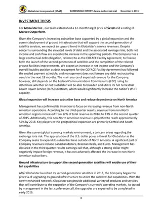 Globalstar Incorporated (GSAT)  BURKENROAD REPORTS (www.burkenroad.org)  November 6, 2015
 
3 
INVESTMENT THESIS 
For Globalstar Inc., our team established a 12‐month target price of $2.60 and a rating of 
Market Outperform. 
Given the Company’s increasing subscriber base supported by a global expansion and the 
current deployment of ground infrastructure that will support the second‐generation of 
satellite services, we expect an upward trend in Globalstar’s service revenues. Despite 
concerns surrounding the elevated levels of debt and the associated leverage risks, both net 
income and cash flow are expected to increase in the upcoming periods. The Company has a 
large contractual debt obligation, referred to as the COFACE Facility Agreement, to finance 
both the launch of the second‐generation of satellites and the completion of the related 
ground facilities improvements. We expect an increase in net income and the Company’s 
overall liquidity position as debt repayment for the COFACE Facility Agreement has followed 
the settled payment schedule, and management does not foresee any debt restructuring 
needs in the next 18 months. The main source of expected revenue for the Company, 
however, still depends on the Federal Communications Commission’s (FCC) ruling to 
determine whether or not Globalstar will be able to broaden and utilize its full Terrestrial 
Lower Power Service (TLPS) spectrum, which would significantly increase the nation’s Wi‐Fi 
capacity.  
Global expansion will increase subscriber base and reduce dependence on North America 
Management has confirmed its intention to focus on increasing revenue from non‐North 
American operations. According to the third quarter results, revenue from non‐North 
American regions increased from 12% of total revenue in 2014, to 33% in the second quarter 
of 2015. Additionally, this non‐North American revenue is projected to reach approximately 
55% by 2018. Key players in this geographical expansion are primarily Central and South 
America. 
Given the current global currency markets environment, a concern arises regarding the 
exchange rate risk. The appreciation of the U.S. dollar poses a threat for Globalstar as the 
Company seeks to expand its subscriber base outside of North America. A significant part of 
Company revenues include Canadian dollars, Brazilian Reals, and Euros. Management has 
declared in the third quarter results earnings call that, although a strong dollar might 
negatively impact foreign revenue, it has not adversely affected the increase in non‐North 
American subscribers. 
Ground infrastructure to support the second‐generation satellites will enable use of their 
full capabilities  
After Globalstar launched its second‐generation satellites in 2013, the Company began the 
process of upgrading its ground infrastructure to utilize the satellites full capabilities. With the 
newly enhanced network, Globalstar can provide additional variety of products and services 
that will contribute to the expansion of the Company’s currently operating markets. As stated 
by management in the last conference call, the upgrades are expected to be completed in 
early 2016.  
 