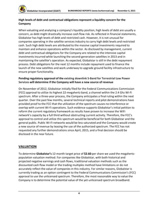 Globalstar Incorporated (GSAT)  BURKENROAD REPORTS (www.burkenroad.org)  November 6, 2015
 
4 
High levels of debt and contractual obligations represent a liquidity concern for the 
Company 
When valuating and analyzing a company’s liquidity position, high levels of debt are usually a 
concern, as debt might drastically increase cash flow risk. As reflected in financial statements, 
Globalstar has high levels of debt and restricted cash. However, it is not unusual for 
companies operating in the satellite services industry to carry high debt levels and restricted 
cash. Such high debt levels are attributed to the massive capital investments required to 
maintain and enhance operations within the sector. As disclosed by management, current 
debt and contractual obligations for the Company are related to the intensive capital 
investments incurred while launching the second‐generation satellites in 2013 and in 
maintaining the satellite’s operation. As expected, Globalstar is still in the debt repayment 
process. Debt obligations for the next 12 months include repayment used to finance the 
launch of the new satellites and work underway to upgrade ground facility infrastructure to 
ensure proper functionality.  
Pending regulatory approval of the existing downlink S‐Band for Terrestrial Low Power 
Services will determine if the Company will have a new source of revenue 
On November of 2012, Globalstar initially filed for the Federal Communications Commission 
(FCC) approval to utilize its highest 22‐megahertz band, a channel within the 2.4 Ghz Wi‐Fi 
spectrum. After a three‐year process, the Company anticipates a final ruling within the next 
quarter. Over the past few months, several technical reports and pilot demonstrations have 
provided proof to the FCC that the utilization of the spectrum causes no interference or 
overlap with current Wi‐Fi operations. Such evidence supports Globalstar’s initial petition to 
reform the current regulatory framework as results have proven to increase the WiFi 
network’s capacity by a full third without obstructing current activity. Therefore, the FCC’s 
approval to control and utilize this spectrum would be beneficial for both Globalstar and the 
general public. Public Wi‐Fi networks would be less saturated and the Company would create 
a new source of revenue by leasing the use of the authorized spectrum. The FCC has not 
requested any further demonstrations since April, 2015, and a final decision should be 
disclosed in the near future.  
VALUATION 
To determine Globalstar’s 12‐month target price of $2.60 per share we used the megahertz‐
population valuation method. For companies like Globalstar, with both historical and 
projected negative earnings and cash flows, traditional valuation methods such as the 
discounted cash flow model or the trading multiples method have limitations or do not 
accurately reflect the value of companies in this industry. For similar reasons, Globalstar is 
currently trading as an option contingent to the Federal Communications Commission’s (FCC) 
approval to use the unlicensed spectrum. Therefore, the most reasonable way to value the 
Company is to determine the potential value of the yet‐unlicensed spectrum broadband.  
 
 