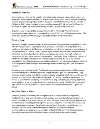 Globalstar Incorporated (GSAT)  BURKENROAD REPORTS (www.burkenroad.org)  November 6, 2015
 
7 
Key Metrics and Ratios 
Key metrics and ratios for the industry primarily include revenues, value added, employees, 
and wages. Industry value added (IVA) reflects the contribution of a particular industry to the 
national gross domestic product (GDP). Taking into account that revenues for the industry in 
2014 were $6.65 billion, the IVA/revenue ratio has averaged 59.5% and, per IBISWorld, is 
expected to slightly decrease in the coming years to a projected 58.8% in 2019. 
Wages/revenue is expected to decrease from 13.4% in 2014 to 12.7% in 2019, while 
revenue/employee is expected to increase from $748.600 to $819.100 in the same years. This 
behavior is positive for the industry as it denotes a higher productivity trend.  
Threat of Entry  
Barriers to entry for the industry vary across companies’ as they position themselves as either 
infrastructure owners or satellite providers. Globalstar and most of its competitors are 
involved in both aspects, but fall more precisely into the infrastructure owner segment since it 
ultimately drives its capacity to be a satellite signal provider. In contrast to satellite resellers, 
which face low to medium barriers of entry, infrastructure owners face high and steady 
barriers due to high capital intensity requirements. Launching a single satellite can cost up to 
$300 million in addition to significant costs involved in ensuring the life of the satellite 
constellation since failures are common. Additional barriers are also created by costs involved 
in utilizing the latest technologies and meeting demand for new high data rate multimedia 
services. 
Regulation poses another hurdle. The Federal Communications Commission (FCC) requires 
licenses for the use of different spectrums and operational rights for satellite orbits. Long 
timelines for completing varied tasks and processes tie up capital, which increases the level of 
industry risk, since it can take more than two years to construct and launch a satellite. To 
reduce risk, companies are locking key customers to long‐term contracts, making it complex 
for new players to acquire large clients. Since customers primarily value long‐term history of 
high service availability, the lack of service history for new companies poses a significant 
threat.  
Bargaining Power of Buyers  
Generally, within the industry, market segmentation is fairly stable due to operators’ 
establishment of long‐term contracts, which causes a low to medium bargaining power of 
buyers. Commercial, the largest market, accounts for about 52% of the industry revenue and 
will continue to be the key market segment because companies require satellite services for 
operational reasons. Many of these businesses are highly dependent on satellite service 
providers because these customers operate in fixed‐line or terrestrial wireless 
communications services and cannot function without satellite services. This dependence 
upon specialized communication ends up decreasing customer bargaining power.  
 
 