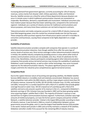 Globalstar Incorporated (GSAT)  BURKENROAD REPORTS (www.burkenroad.org)  November 6, 2015
 
8 
Increasing demand from government agencies, currently accounting for 12% of industry 
revenues, comes mainly from disaster relief, military operations, NASA, and Homeland 
Security. Satellite services are critical for some of these departments because disasters can 
occur in remote zones in which traditional communication channels are nonexistent or 
inoperable. Nonetheless, demand is unpredictable and inconsistent. Individual consumers also 
have medium power because they face lower switching costs, compared to the commercial 
segment. Individuals use a variety of industry services for traditional communications and 
leisure purposes, and many times these customers are not tied to long‐term contracts.  
Telecommunication and media companies account for a total of 20% of industry revenue and 
have little bargaining power since this market has remained steady over the last five years. 
These companies often purchase capacity from infrastructure owners and sell it in bundles to 
consumers and businesses, causing these companies to be highly dependent on a single 
provider. 
Availability of Substitutes  
Satellite telecommunication providers compete with companies that operate in a variety of 
other telecommunication industries. Even though satellite firms offer the same type of 
service, levels of services vary. Since service coverage in other telecommunications industries 
is limited, the satellite industry competes by providing service in areas where other kinds of 
wireless communications services are not available, and, thus, threat of substitutes for this 
niche is low. Nonetheless, industry participants competing against other telecommunication 
companies that provide various terrestrial services may increase the availability of substitutes. 
Globalstar’s asset tracking devices, as well as other similar technology, may cause increased 
expenses for the telecommunication industry. This places significant pressure on profit 
margins and limits the industries price competitiveness against terrestrial services.  
Competitive Rivals 
Due to the capital‐intensive nature of launching and operating satellites, the Mobile Satellite 
Services (MSS) industry is incredibly small and relatively concentrated. Globalstar has several 
large competitive rivals within the MSS industry, and four major players control more than 5% 
of industry revenue: Inmarsat PLC (6.9%), SES SA (10.6%), Echostar Corp. (15.4%), and Intelsat 
Ltd (18%). Inmarsat PLC is a London‐based firm with a fleet of 11 satellites that provide global 
coverage focused on water mass. SES SA is based out of Luxembourg with a fleet of 55 
satellites and earns only around a quarter of its revenue in the U.S., compared to Globalstar’s 
domestic earnings at 75%. Echostar Corp was founded in 2007 and has been growing rapidly 
since acquiring Hughes’ satellite fleet in 2012. The majority of Echostar’s revenue is now 
earned from its Hughes Communications business segment. Furthermore, EchoStar owns high 
amounts of intellectual property, as it was the former parent company and partner of DISH 
Network, a satellite television provider. Intelsat is the largest MSS provider according to share 
of industry revenue. It was formed in 1964 as a result of collaboration between various 
governments around the globe, and it is now the largest Fixed Satellite Service (FSS) provider 
in the world. Intelsat went private in 2001 and currently maintains a network of 50 satellites. 
Globalstar and other smaller firms account for the remaining 49% of industry revenue. 
 