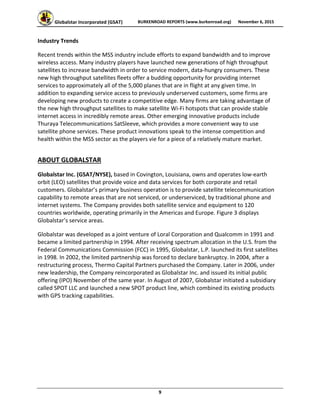 Globalstar Incorporated (GSAT)  BURKENROAD REPORTS (www.burkenroad.org)  November 6, 2015
 
9 
Industry Trends 
Recent trends within the MSS industry include efforts to expand bandwidth and to improve 
wireless access. Many industry players have launched new generations of high throughput 
satellites to increase bandwidth in order to service modern, data‐hungry consumers. These 
new high throughput satellites fleets offer a budding opportunity for providing internet 
services to approximately all of the 5,000 planes that are in flight at any given time. In 
addition to expanding service access to previously underserved customers, some firms are 
developing new products to create a competitive edge. Many firms are taking advantage of 
the new high throughput satellites to make satellite Wi‐Fi hotspots that can provide stable 
internet access in incredibly remote areas. Other emerging innovative products include 
Thuraya Telecommunications SatSleeve, which provides a more convenient way to use 
satellite phone services. These product innovations speak to the intense competition and 
health within the MSS sector as the players vie for a piece of a relatively mature market. 
ABOUT GLOBALSTAR 
Globalstar Inc. (GSAT/NYSE), based in Covington, Louisiana, owns and operates low‐earth 
orbit (LEO) satellites that provide voice and data services for both corporate and retail 
customers. Globalstar’s primary business operation is to provide satellite telecommunication 
capability to remote areas that are not serviced, or underserviced, by traditional phone and 
internet systems. The Company provides both satellite service and equipment to 120 
countries worldwide, operating primarily in the Americas and Europe. Figure 3 displays 
Globalstar’s service areas. 
Globalstar was developed as a joint venture of Loral Corporation and Qualcomm in 1991 and 
became a limited partnership in 1994. After receiving spectrum allocation in the U.S. from the 
Federal Communications Commission (FCC) in 1995, Globalstar, L.P. launched its first satellites 
in 1998. In 2002, the limited partnership was forced to declare bankruptcy. In 2004, after a 
restructuring process, Thermo Capital Partners purchased the Company. Later in 2006, under 
new leadership, the Company reincorporated as Globalstar Inc. and issued its initial public 
offering (IPO) November of the same year. In August of 2007, Globalstar initiated a subsidiary 
called SPOT LLC and launched a new SPOT product line, which combined its existing products 
with GPS tracking capabilities. 
 
 
 
 
 
 
 