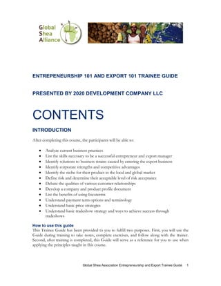 ENTREPENEURSHIP 101 AND EXPORT 101 TRAINEE GUIDE


PRESENTED BY 2020 DEVELOPMENT COMPANY LLC



CONTENTS
INTRODUCTION
After completing this course, the participants will be able to:

    •   Analyze current business practices
    •   List the skills necessary to be a successful entrepreneur and export manager
    •   Identify solutions to business strains caused by entering the export business
    •   Identify corporate strengths and competitive advantages
    •   Identify the niche for their product in the local and global market
    •   Define risk and determine their acceptable level of risk acceptance
    •   Debate the qualities of various customer relationships
    •   Develop a company and product profile document
    •   List the benefits of using Incoterms
    •   Understand payment term options and terminology
    •   Understand basic price strategies
    •   Understand basic tradeshow strategy and ways to achieve success through
        tradeshows

How to use this guide
This Trainee Guide has been provided to you to fulfill two purposes. First, you will use the
Guide during training to take notes, complete exercises, and follow along with the trainer.
Second, after training is completed, this Guide will serve as a reference for you to use when
applying the principles taught in this course.



                               Global Shea Association Entrepreneurship and Export Trainee Guide   1
 