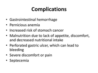 Complications
• Gastrointestinal hemorrhage
• Pernicious anemia
• Increased risk of stomach cancer
• Malnutrition due to lack of appetite, discomfort,
and decreased nutritional intake
• Perforated gastric ulcer, which can lead to
bleeding
• Severe discomfort or pain
• Septecemia
 