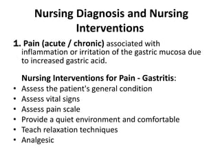 Nursing Diagnosis and Nursing
Interventions
1. Pain (acute / chronic) associated with
inflammation or irritation of the gastric mucosa due
to increased gastric acid.
Nursing Interventions for Pain - Gastritis:
• Assess the patient's general condition
• Assess vital signs
• Assess pain scale
• Provide a quiet environment and comfortable
• Teach relaxation techniques
• Analgesic
 