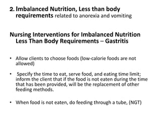 2. Imbalanced Nutrition, Less than body
requirements related to anorexia and vomiting
Nursing Interventions for Imbalanced Nutrition
Less Than Body Requirements – Gastritis
• Allow clients to choose foods (low-calorie foods are not
allowed)
• Specify the time to eat, serve food, and eating time limit;
inform the client that if the food is not eaten during the time
that has been provided, will be the replacement of other
feeding methods.
• When food is not eaten, do feeding through a tube, (NGT)
 