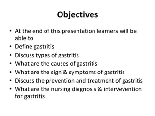 Objectives
• At the end of this presentation learners will be
able to
• Define gastritis
• Discuss types of gastritis
• What are the causes of gastritis
• What are the sign & symptoms of gastritis
• Discuss the prevention and treatment of gastritis
• What are the nursing diagnosis & intervevention
for gastritis
 