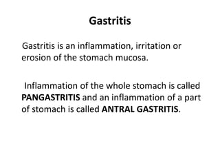 Gastritis
Gastritis is an inflammation, irritation or
erosion of the stomach mucosa.
Inflammation of the whole stomach is called
PANGASTRITIS and an inflammation of a part
of stomach is called ANTRAL GASTRITIS.
 