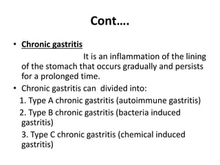 Cont….
• Chronic gastritis
It is an inflammation of the lining
of the stomach that occurs gradually and persists
for a prolonged time.
• Chronic gastritis can divided into:
1. Type A chronic gastritis (autoimmune gastritis)
2. Type B chronic gastritis (bacteria induced
gastritis)
3. Type C chronic gastritis (chemical induced
gastritis)
 