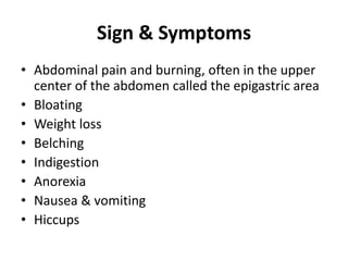 Sign & Symptoms
• Abdominal pain and burning, often in the upper
center of the abdomen called the epigastric area
• Bloating
• Weight loss
• Belching
• Indigestion
• Anorexia
• Nausea & vomiting
• Hiccups
 