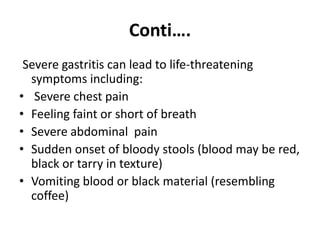 Conti….
Severe gastritis can lead to life-threatening
symptoms including:
• Severe chest pain
• Feeling faint or short of breath
• Severe abdominal pain
• Sudden onset of bloody stools (blood may be red,
black or tarry in texture)
• Vomiting blood or black material (resembling
coffee)
 