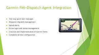 Garmin FMI+Dispatch Agent Integration
 Two way quick text messages
 Waypoint dispatch management
 Speed alerts
 Driver login and status management
 Creation and implementation of Garmin forms
 Complete service configuration
 