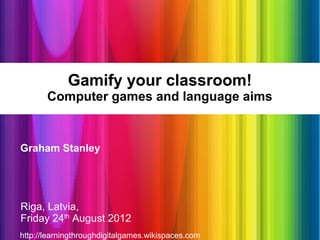Gamify your classroom!
       Computer games and language aims


Graham Stanley




Riga, Latvia,
Friday 24th August 2012
http://learningthroughdigitalgames.wikispaces.com
 