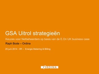 GSA Uitrol strategieën
Keuzes voor Netbeheerders op basis van de E.On UK business case
Raph Bode – Ordina
25 juni 2014 - IIR – Energie Metering & Billing
 