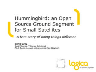 Hummingbird: an Open
Source Ground Segment
for Small Satellites
 A true story of doing things different

GSAW 2012
Gert Villemos (Villemos Solutions)
Mark Doyle (Logica) and Johannes Klug (Logica)
 