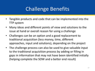 17
• Tangible products and code that can be implemented into the
TTP system
• Many ideas and different points of view and solutions to the
issue at hand or overall reason for using a challenge
• Challenges can be an option and a good replacement to
traditional acquisition (less money, time, different
approaches, input and solutions), depending on the project
• The challenge process can also be used to give valuable input
to the traditional acquisition process by adding or filling in
gaps in information that may not have been identified initially
(helping complete the SOW and a better end result)
Challenge Benefits
 