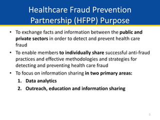 2
• To exchange facts and information between the public and
private sectors in order to detect and prevent health care
fraud
• To enable members to individually share successful anti-fraud
practices and effective methodologies and strategies for
detecting and preventing health care fraud
• To focus on information sharing in two primary areas:
1. Data analytics
2. Outreach, education and information sharing
Healthcare Fraud Prevention
Partnership (HFPP) Purpose
 