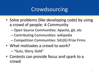 6
• Solve problems (like developing code) by using
a crowd of people: A Community
– Open Source Communities: Apache, git, etc
– Contributing Communities: wikipedia
– Competition Communities: 541(G) Prize Firms
• What motivates a crowd to work?
– “Guts, Glory, Gold”
• Contests can provide focus and spark to a
crowd
Crowdsourcing
 