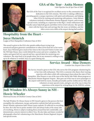 Service Award - Moe Demers
Comfort Inn Airport Class of 2011
The Service Award is given to the GSA who serves the GSA program volunteering his
or her time with enthusiasm. This GSA is someone who shares their training
expertise with others while still continuing to learn about the state of New
Hampshire. Moe Demers is one of the stars of the Sterile Side Walk About program at
Manchester-Boston Regional Airport. Moe goes out of his way to serve passengers at
the airport with both his warm, friendly personality and his mobile device! Moe also
volunteers at many special events, and goes out of his way to share his
experience at the airport by writing blogs for the NHGSA website.
Hospitality from the Heart -
Joyce Heinrich
League of New Hampshire Craftsmen Class of 2012
This award is given to the GSA who spends endless hours trying to go
unnoticed and gives generous contributions to other GSAs from his or her warm
heart. Joyce Heinrich gives much of her time to the Concord Visitors Center and
the NH State House. Joyce works behind the scenes and never complains. She
makes each guest feel very special and has a special talent for mentoring new
volunteers. She steps back to let people shine, but at any moment is willing to step
up to do whatever is needed. Joyce is a quiet shining star.
GSA of the Year - Anita Memos
Lake Opechee Inn & Spa Class of 2007
The GSA of the Year is recognized for excellent service to the community and
dedication to the GSA mission. This GSA is making a difference,
providing guests a unique experience with spirit and enthusiasm, and helping
other GSAs by training and mentoring with patience. Anita Memos
volunteers tirelessly at Manchester-Boston Regional Airport, and at many
special events, including as a supervisor at the Big E. Anita’s enthusiasm and
friendly nature help both guests and fellow GSAs to feel welcome. She spreads
cheer with the funny hats and earrings that she wears on holidays, and she
often covers extra shifts at the airport during bad weather.
Judi Window It’s Always Sunny in NH -
Howie Wheeler
Historical Society of Cheshire County Class of 2012
The Judi Window It’s Always Sunny in NH Award is given to the person who best
exemplifies the enthusiasm, energy, and positive outlook that Judi personifies.
Howie Wheeler epitomizes Judi’s always sunny outlook. It’s reflected in everything
he does. He is the first to praise another GSA and always looks at the sunny side
of everything. Howie is adept at making those around him feel comfortable, and
demonstrates a sincere interest in others’ lives. He also takes and shares wonderful
photographs when he’s volunteering at the Manchester-Boston Regional Airport
and special events.
Awards
 
