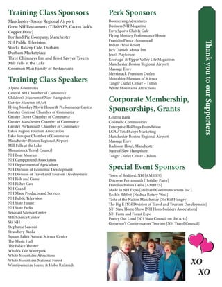 ThankyoutoourSupporters
Training Class Sponsors
Manchester-Boston Regional Airport
Great NH Restaurants (T-BONES, Cactus Jack’s,
Copper Door)
Portland Pie Company, Manchester
NH Public Television
Works Bakery Cafe, Durham
Durham Marketplace
Three Chimneys Inn and ffrost Sawyer Tavern
Mill Falls at the Lake
Common Man Family of Restaurants
Training Class Speakers
Alpine Adventures
Central NH Chamber of Commerce
Children’s Museum of New Hampshire
Currier Museum of Art
Flying Monkey Movie House & Performance Center
Greater Concord Chamber of Commerce
Greater Dover Chamber of Commerce
Greater Manchester Chamber of Commerce
Greater Portsmouth Chamber of Commerce
Lakes Region Tourism Association
Lake Sunapee Chamber of Commerce
Manchester-Boston Regional Airport
Mill Falls at the Lake
Monadnock Travel Council
NH Boat Museum
NH Campground Association
NH Department of Agriculture
NH Division of Economic Development
NH Division of Travel and Tourism Development
NH Fish and Game
NH Fisher Cats
NH Grand
NH Made Products and Services
NH Public Television
NH State House
NH State Parks
Seacoast Science Center
SEE Science Center
Ski NH
Stephanie Seacord
Strawbery Banke
Squam Lakes Natural Science Center
The Music Hall
The Palace Theatre
Whale’s Tale Waterpark
White Mountains Attractions
White Mountains National Forest
Winnipesaukee Scenic & Hobo Railroads
Perk Sponsors
Boomerang Adventures
Business NH Magazine
Envy Sports Club & Cafe
Flying Monkey Performance House
Franklin Pierce Homestead
Indian Head Resort
Jack Daniels Motor Inn
Jean’s Playhouse
Kearsage & Upper Valley Life Magazines
Manchester-Boston Regional Airport
Massage Envy
Merrimack Premium Outlets
Montshire Museum of Science
Tanger Outlet Center – Tilton
White Mountains Attractions
Corporate Membership,
Sponsorships, Grants
Centrix Bank
Courville Communities
Enterprise Holdings Foundation
LGA / Total Scope Marketing
Manchester-Boston Regional Airport
Massage Envy
Radisson Hotel, Manchester
State of New Hampshire
Tanger Outlet Center - Tilton
Special Event Sponsors
Town of Bedford, NH [AMBIES]
Discover Portsmouth [Holiday Party]
Fratello’s Italian Grille [AMBIES]
Made In NH Expo [Millyard Communications Inc.]
Rock’n Ribfest [Nashua Rotary West]
Taste of the Nation Manchester [No Kid Hungry]
The Big E [NH Division of Travel and Tourism Development]
NH State Home Show [NH Homebuilders Association] 
NH Farm and Forest Expo 
Poetry Out Loud [NH State Council on the Arts] 
Governor’s Conference on Tourism [NH Travel Council]
XO
XO
 