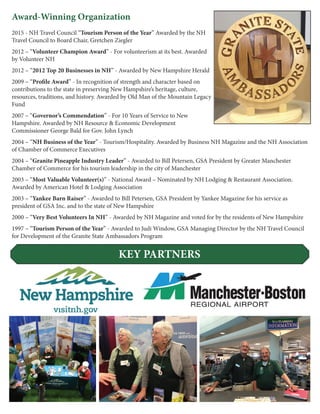 Award-Winning Organization
2015 - NH Travel Council “Tourism Person of the Year” Awarded by the NH
Travel Council to Board Chair, Gretchen Ziegler
2012 – “Volunteer Champion Award” - For volunteerism at its best. Awarded
by Volunteer NH
2012 – “2012 Top 20 Businesses in NH” - Awarded by New Hampshire Herald
2009 – “Profile Award” - In recognition of strength and character based on
contributions to the state in preserving New Hampshire’s heritage, culture,
resources, traditions, and history. Awarded by Old Man of the Mountain Legacy
Fund
2007 – “Governor’s Commendation” - For 10 Years of Service to New
Hampshire. Awarded by NH Resource & Economic Development
Commissioner George Bald for Gov. John Lynch
2004 – “NH Business of the Year” - Tourism/Hospitality. Awarded by Business NH Magazine and the NH Association
of Chamber of Commerce Executives
2004 – “Granite Pineapple Industry Leader” - Awarded to Bill Petersen, GSA President by Greater Manchester
Chamber of Commerce for his tourism leadership in the city of Manchester
2003 – “Most Valuable Volunteer(s)” - National Award – Nominated by NH Lodging & Restaurant Association.
Awarded by American Hotel & Lodging Association
2003 – “Yankee Barn Raiser” - Awarded to Bill Petersen, GSA President by Yankee Magazine for his service as
president of GSA Inc. and to the state of New Hampshire
2000 – “Very Best Volunteers In NH” - Awarded by NH Magazine and voted for by the residents of New Hampshire
1997 – “Tourism Person of the Year” - Awarded to Judi Window, GSA Managing Director by the NH Travel Council
for Development of the Granite State Ambassadors Program
KEY PARTNERS
 